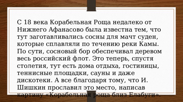 С 18 века Корабельная Роща недалеко от Нижнего Афанасово была известна тем, что тут заготавливались сосны для мачт суден, которые сплавляли по течению реки Камы. По сути, сосновый бор обеспечивал деревом весь российский флот. Это теперь, спустя столетия, тут есть дома отдыха, гостиницы, теннисные площадки, сауны и даже дискотеки. А все благодаря тому, что И. Шишкин прославил это место, написав картину «Корабельная роща близ Елабуги». 