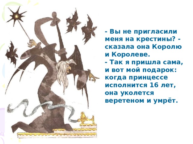 - Вы не пригласили меня на крестины? - сказала она Королю и Королеве. - Так я пришла сама, и вот мой подарок: когда принцессе исполнится 16 лет, она уколется веретеном и умрёт. 