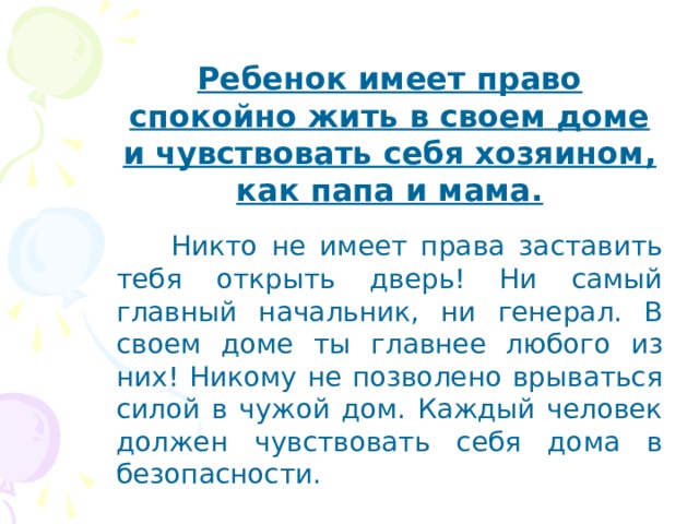 Ребенок имеет право спокойно жить в своем доме и чувствовать себя хозяином, как папа и мама.  Никто не имеет права заставить тебя открыть дверь! Ни самый главный начальник, ни генерал. В своем доме ты главнее любого из них! Никому не позволено врываться силой в чужой дом. Каждый человек должен чувствовать себя дома в безопасности. 