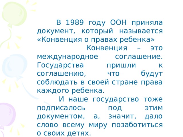  В 1989 году ООН приняла документ, который называется «Конвенция о правах ребенка»  Конвенция – это международное соглашение. Государства пришли к соглашению, что будут соблюдать в своей стране права каждого ребенка.  И наше государство тоже подписалось под этим документом, а, значит, дало слово всему миру позаботиться о своих детях. 