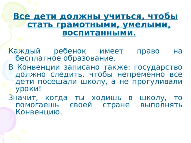 Все дети должны учиться, чтобы стать грамотными, умелыми, воспитанными.  Каждый ребенок имеет право на бесплатное образование. В Конвенции записано также: государство должно следить, чтобы непременно все дети посещали школу, а не прогуливали уроки! Значит, когда ты ходишь в школу, то помогаешь своей стране выполнять Конвенцию. 