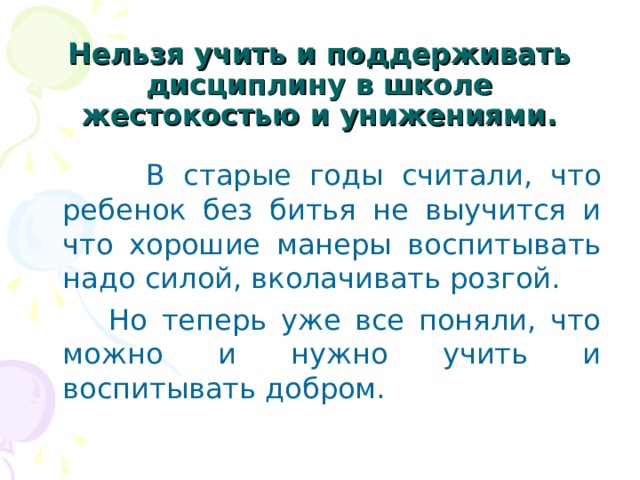  Нельзя учить и поддерживать дисциплину в школе жестокостью и унижениями.  В старые годы считали, что ребенок без битья не выучится и что хорошие манеры воспитывать надо силой, вколачивать розгой.  Но теперь уже все поняли, что можно и нужно учить и воспитывать добром. 