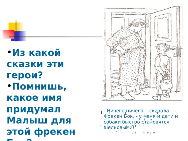 Из какой сказки эти герои? Помнишь, какое имя придумал Малыш для этой фрекен Бок? - Ничего-ничего, - сказала Фрекен Бок, - у меня и дети и собаки быстро становятся шелковыми! 