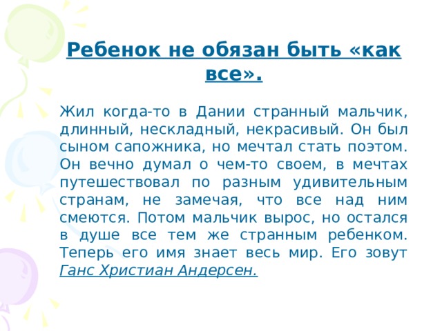 Ребенок не обязан быть «как все». Жил когда-то в Дании странный мальчик, длинный, нескладный, некрасивый. Он был сыном сапожника, но мечтал стать поэтом. Он вечно думал о чем-то своем, в мечтах путешествовал по разным удивительным странам, не замечая, что все над ним смеются. Потом мальчик вырос, но остался в душе все тем же странным ребенком. Теперь его имя знает весь мир. Его зовут Ганс Христиан Андерсен. 