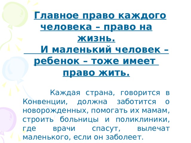  Главное право каждого человека – право на жизнь.  И маленький человек – ребенок – тоже имеет право жить.   Каждая страна, говорится в Конвенции, должна заботится о новорожденных, помогать их мамам, строить больницы и поликлиники, где врачи спасут, вылечат маленького, если он заболеет. 