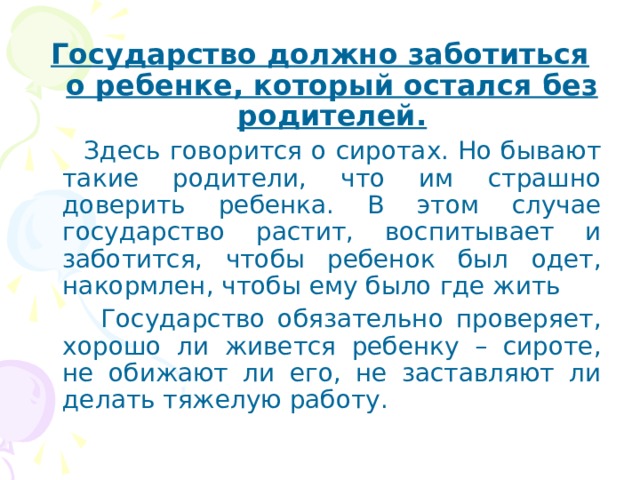 Государство должно заботиться о ребенке, который остался без родителей.  Здесь говорится о сиротах. Но бывают такие родители, что им страшно доверить ребенка. В этом случае государство растит, воспитывает и заботится, чтобы ребенок был одет, накормлен, чтобы ему было где жить  Государство обязательно проверяет, хорошо ли живется ребенку – сироте, не обижают ли его, не заставляют ли делать тяжелую работу. 