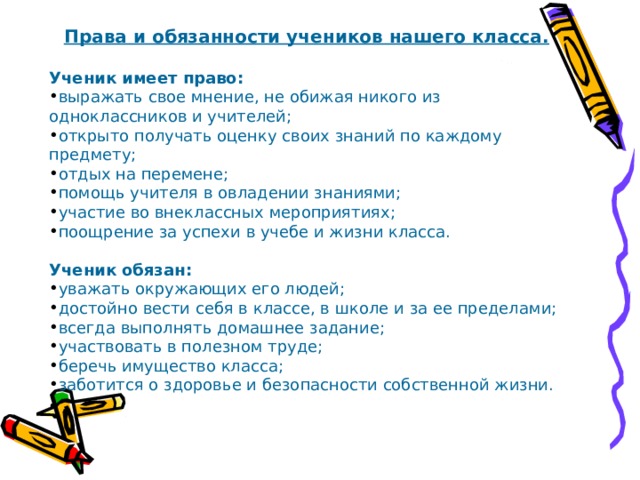 Права и обязанности учеников нашего класса.  Ученик имеет право: выражать свое мнение, не обижая никого из одноклассников и учителей; открыто получать оценку своих знаний по каждому предмету; отдых на перемене; помощь учителя в овладении знаниями; участие во внеклассных мероприятиях; поощрение за успехи в учебе и жизни класса.  Ученик обязан: уважать окружающих его людей; достойно вести себя в классе, в школе и за ее пределами; всегда выполнять домашнее задание; участвовать в полезном труде; беречь имущество класса; заботится о здоровье и безопасности собственной жизни. 