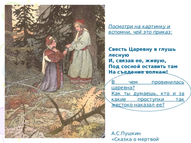 Посмотри на картинку и вспомни, чей это приказ:   Свесть Царевну в глушь лесную И, связав ее, живую, Под сосной оставить там На съедение волкам! В чем провинилась царевна? Как ты думаешь, кто и за какие проступки так жестоко наказал ее?  А.С.Пушкин «Сказка о мертвой царевне» 
