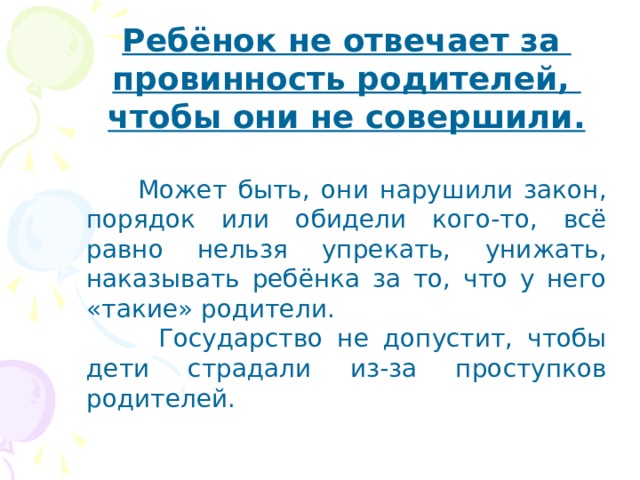 Ребёнок не отвечает за провинность родителей, чтобы они не совершили.  Может быть, они нарушили закон, порядок или обидели кого-то, всё равно нельзя упрекать, унижать, наказывать ребёнка за то, что у него «такие» родители.  Государство не допустит, чтобы дети страдали из-за проступков родителей.  