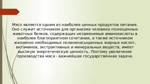 Мясо является одним из наиболее ценных продуктов питания. Оно служит источником для организма человека полноценных животных белков, содержащих незаменимые аминокислоты в наиболее благоприятном сочетании, а также источником жизненно необходимых полиненасыщенных жирных кислот, витаминов, экстрактивных и минеральных веществ, имеет высокую энергетическую ценность. Поэтому увеличение производства мяса - важнейшая государственная задача. 