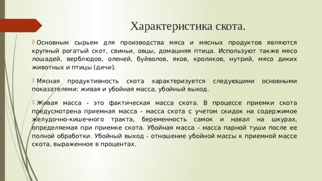 Характеристика скота.   Основным сырьем для производства мяса и мясных продуктов являются крупный рогатый скот, свиньи, овцы, домашняя птица. Используют также мясо лошадей, верблюдов, оленей, буйволов, яков, кроликов, нутрий, мясо диких животных и птицы (дичи). Мясная продуктивность скота характеризуется следующими основными показателями: живая и убойная масса, убойный выход.  Живая масса - это фактическая масса скота. В процессе приемки скота предусмотрена приемная масса - масса скота с учетом скидок на содержимое желудочно-кишечного тракта, беременность самок и навал на шкурах, определяемая при приемке скота. Убойная масса - масса парной туши после ее полной обработки. Убойный выход - отношение убойной массы к приемной массе скота, выраженное в процентах.  