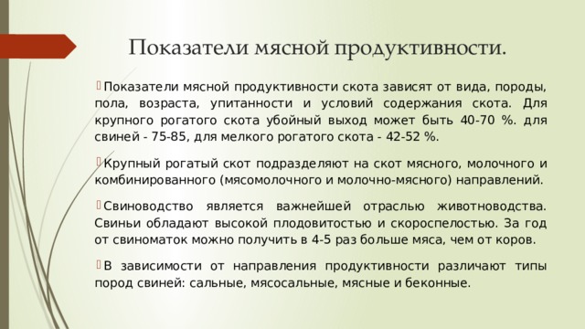 Показатели мясной продуктивности. Показатели мясной продуктивности скота зависят от вида, породы, пола, возраста, упитанности и условий содержания скота. Для крупного рогатого скота убойный выход может быть 40-70 %. для свиней - 75-85, для мелкого рогатого скота - 42-52 %. Крупный рогатый скот подразделяют на скот мясного, молочного и комбинированного (мясомолочного и молочно-мясного) направлений. Свиноводство является важнейшей отраслью животноводства. Свиньи обладают высокой плодовитостью и скороспелостью. За год от свиноматок можно получить в 4-5 раз больше мяса, чем от коров. В зависимости от направления продуктивности различают типы пород свиней: сальные, мясосальные, мясные и беконные. 