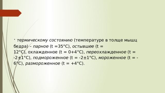   ·   термическому состоянию  (температуре в толще мышц бедра) –  парное  (t =35°С),  остывшее  (t = 12°С), охлажденное (t = 0+4°С),  переохлажденное  (t = -2±1°С),  подмороженное  (t = -2±1°С),  мороженное  (t = - 6°С),  размороженное  (t = +4°С).   