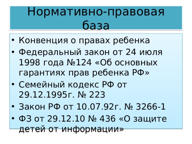 Нормативно-правовая база Конвенция о правах ребенка Федеральный закон от 24 июля 1998 года №124 «Об основных гарантиях прав ребенка РФ» Семейный кодекс РФ от 29.12.1995г. № 223 Закон РФ от 10.07.92г. № 3266-1 ФЗ от 29.12.10 № 436 «О защите детей от информации» 