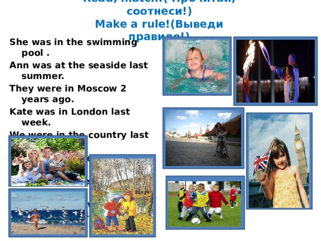 Read, match!( Прочитай, соотнеси!)  Make a rule!(Выведи правило!) She was in the swimming pool . Ann was at the seaside last summer. They were in Moscow 2 years ago. Kate was in London last week. We were in the country last autumn.  Our children were in the forest. Their boys were at the stadium. Our sportsmen were in Sochi in 2014. 1111 