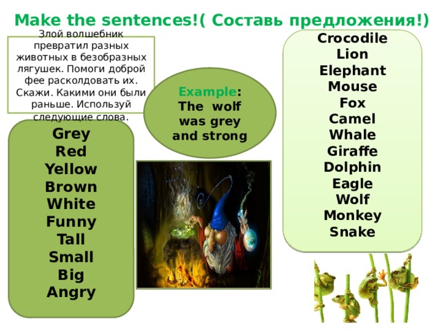 Make the sentences!( Составь предложения!) Crocodile Lion Elephant Mouse Fox Camel Whale Giraffe Dolphin Eagle Wolf Monkey Snake Злой волшебник превратил разных животных в безобразных лягушек. Помоги доброй фее расколдовать их. Скажи. Какими они были раньше. Используй следующие слова . Example : The wolf was grey and strong Grey Red Yellow Brown White Funny Tall Small Big Angry 