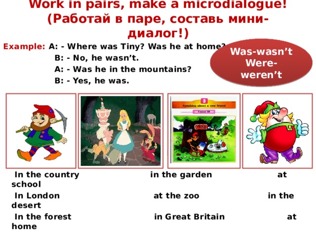 Work in pairs, make a microdialogue! (Работай в паре, составь мини-диалог!) Was-wasn’t Example:  A: - Where was Tiny? Was he at home? Were-weren’t  B: - No, he wasn’t.  A: - Was he in the mountains?  B: - Yes, he was.  In Africa in Moscow in the park  In the country in the garden at school  In London at the zoo in the desert  In the forest in Great Britain at home 