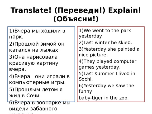 Translate! (Переведи!) Explain!(Объясни!) 1)Вчера мы ходили в парк. 1)We went to the park yesterday. 2)Прошлой зимой он катался на лыжах! 2)Last winter he skied. 3)Она нарисовала красивую картину вчера. 3)Yesterday she painted a nice picture. 4)Вчера они играли в компьютерные игры. 4)They played computer games yesterday. 5)Прошлым летом я жил в Сочи. 5)Last summer I lived in Sochi. 6)Вчера в зоопарке мы видели забавного тигренка. 6)Yesterday we saw the funny baby-tiger in the zoo. 