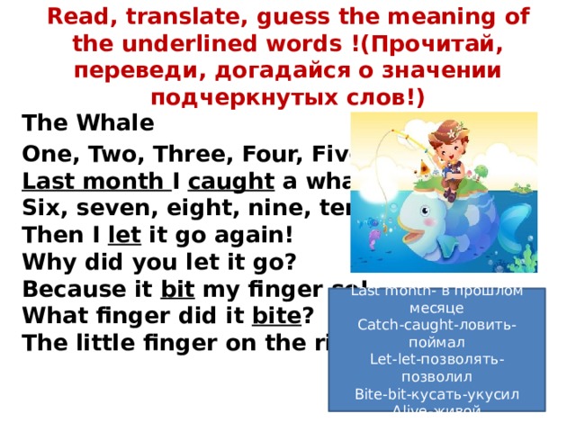 Read, translate, guess the meaning of the underlined words !(Прочитай, переведи, догадайся о значении подчеркнутых слов!) The Whale One, Two, Three, Four, Five  Last month I caught a whale alive   Six, seven, eight, nine, ten  Then I let it go again!  Why did you let it go?  Because it bit my finger so!  What finger did it bite ?  The little finger on the right! Last month- в прошлом месяце Catch-caught-ловить-поймал Let-let-позволять-позволил Bite-bit-кусать-укусил Alive-живой 