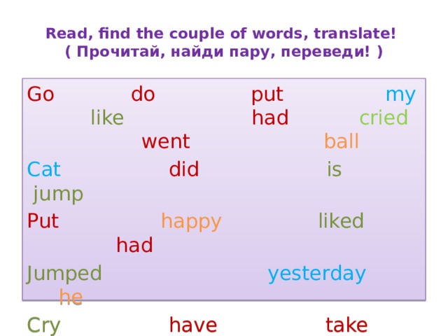 Read, find the couple of words, translate! ( Прочитай, найди пару, переведи! ) Go  do  put  my  like  had  cried  went  ball Cat  did  is  jump  Put  happy  liked  had Jumped  yesterday  he Cry   have take sat Sit run saw see took 