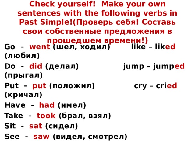 Check yourself! Make your own sentences with the following verbs in Past Simple!(Проверь себя! Составь свои собственные предложения в прошедшем времени!) Go - went (шел, ходил) like – lik ed (любил) Do - did (делал) jump – jump ed (прыгал) Put - put (положил) cry – cri ed (кричал) Have - had (имел) Take - took (брал, взял) Sit - sat (сидел) See - saw (видел, смотрел) 