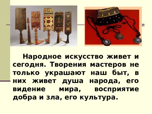  Народное искусство живет и сегодня. Творения мастеров не только украшают наш быт, в них живет душа народа, его видение мира, восприятие добра и зла, его культура. 