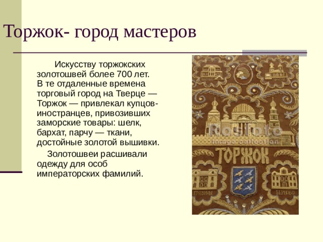 Торжок- город мастеров  Искусству торжокских золотошвей более 700 лет. В те отдаленные времена торговый город на Тверце — Торжок — привлекал купцов-иностранцев, привозивших заморские товары: шелк, бархат, парчу — ткани, достойные золотой вышивки.  Золотошвеи расшивали одежду для особ императорских фамилий. 