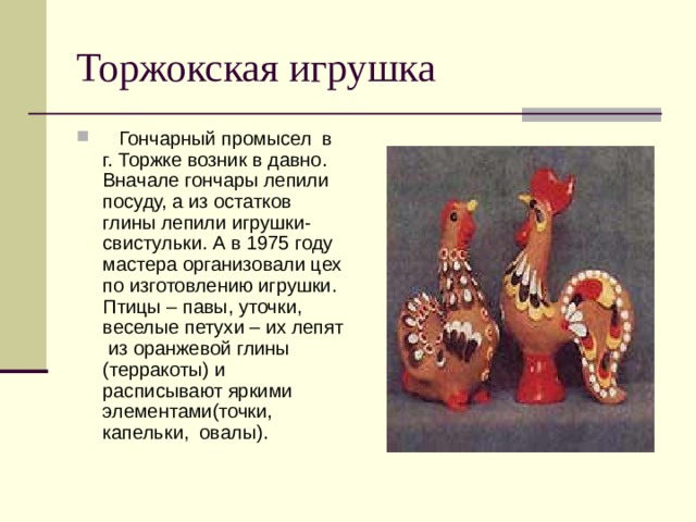 Торжокская игрушка  Гончарный промысел в г. Торжке возник в давно. Вначале гончары лепили посуду, а из остатков глины лепили игрушки- свистульки. А в 1975 году мастера организовали цех по изготовлению игрушки. Птицы – павы, уточки, веселые петухи – их лепят из оранжевой глины (терракоты) и расписывают яркими элементами(точки, капельки, овалы). 