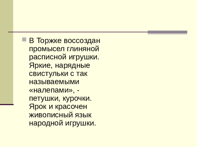 В Торжке воссоздан промысел глиняной расписной игрушки. Яркие, нарядные свистульки с так называемыми «налепами», - петушки, курочки. Ярок и красочен живописный язык народной игрушки.  