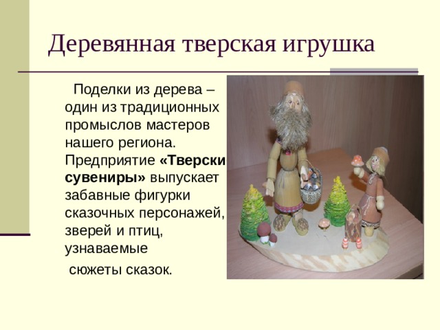 Деревянная тверская игрушка  Поделки из дерева – один из традиционных промыслов мастеров нашего региона.  Предприятие «Тверские сувениры» выпускает забавные фигурки сказочных персонажей, зверей и птиц, узнаваемые  сюжеты сказок. 