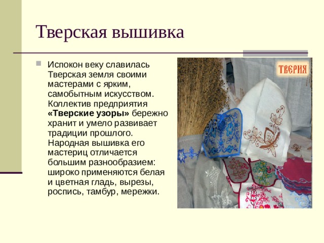 Тверская вышивка Испокон веку славилась Тверская земля своими мастерами с ярким, самобытным искусством. Коллектив предприятия «Тверские узоры» бережно хранит и умело развивает традиции прошлого. Народная вышивка его мастериц отличается большим разнообразием: широко применяются белая и цветная гладь, вырезы, роспись, тамбур, мережки. 
