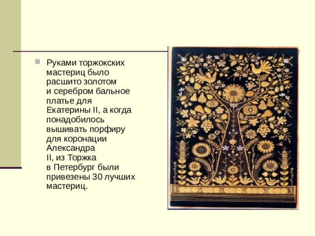 Руками торжокских мастериц было расшито золотом и серебром бальное платье для Екатерины II, а когда понадобилось вышивать порфиру для коронации Александра II, из Торжка в Петербург были привезены 30 лучших мастериц. 