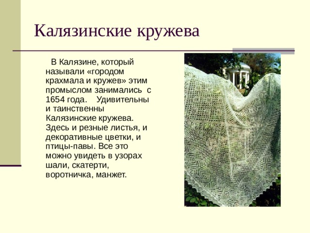 Калязинские кружева  В Калязине, который называли «городом крахмала и кружев» этим промыслом занимались с 1654 года. Удивительны и таинственны Калязинские кружева. Здесь и резные листья, и декоративные цветки, и птицы-павы. Все это можно увидеть в узорах шали, скатерти, воротничка, манжет. 