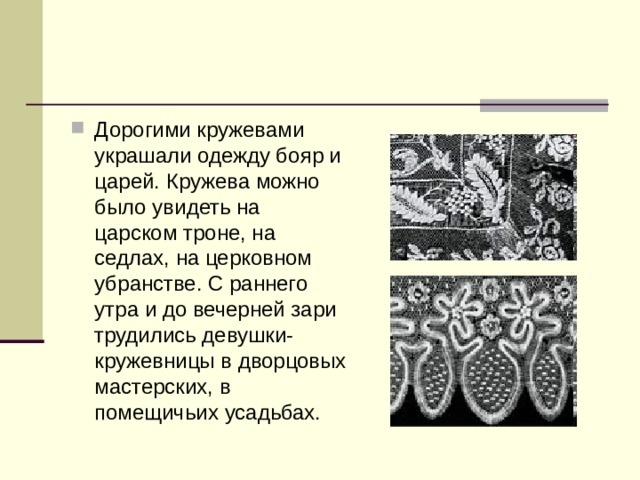 Дорогими кружевами украшали одежду бояр и царей. Кружева можно было увидеть на царском троне, на седлах, на церковном убранстве. С раннего утра и до вечерней зари трудились девушки-кружевницы в дворцовых мастерских, в помещичьих усадьбах. 