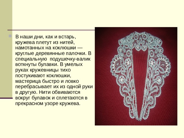 В наши дни, как и встарь, кружева плетут из нитей, намотанных на коклюшки —круглые деревянные палочки. В специальную  подушечку-валик воткнуты булавки. В умелых руках кружевницы тихо постукивают коклюшки, мастерица быстро и ловко перебрасывает их из одной руки в другую. Нити обвиваются вокруг булавок и сплетаются в прекрасном узоре кружева. 
