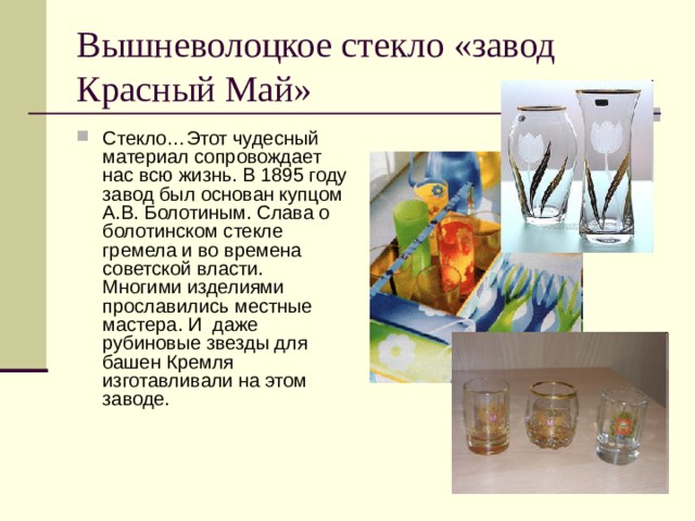 Вышневолоцкое стекло «завод Красный Май» Стекло…Этот чудесный материал сопровождает нас всю жизнь. В 1895 году завод был основан купцом А.В. Болотиным. Слава о болотинском стекле гремела и во времена советской власти. Многими изделиями прославились местные мастера. И даже рубиновые звезды для башен Кремля изготавливали на этом заводе. 