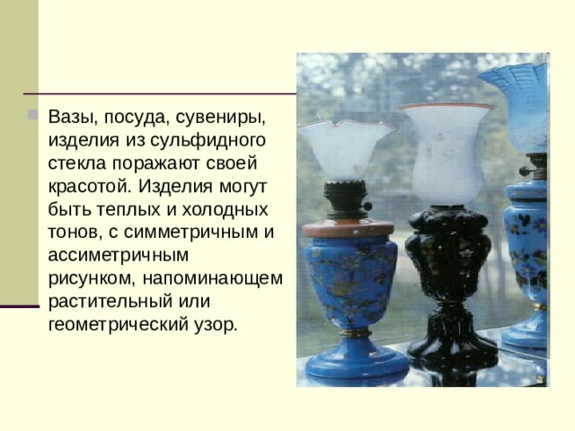 Вазы, посуда, сувениры, изделия из сульфидного стекла поражают своей красотой. Изделия могут быть теплых и холодных тонов, с симметричным и ассиметричным рисунком, напоминающем растительный или геометрический узор.  