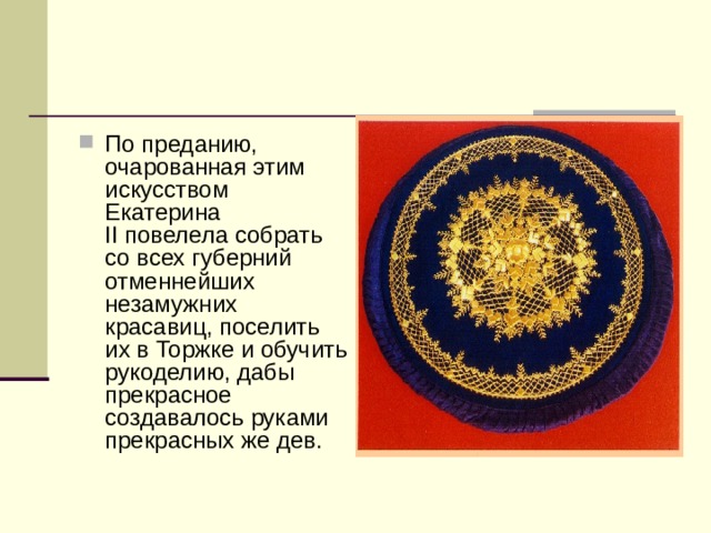 По преданию, очарованная этим искусством Екатерина II повелела собрать со всех губерний отменнейших незамужних красавиц, поселить их в Торжке и обучить рукоделию, дабы прекрасное создавалось руками прекрасных же дев. 