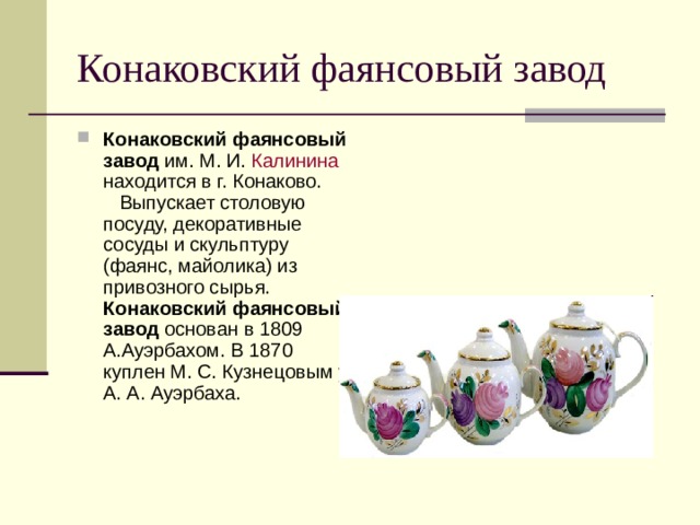 Конаковский фаянсовый завод Конаковский фаянсовый завод им. М. И. Калинина находится в г. Конаково. Выпускает столовую посуду, декоративные сосуды и скульптуру (фаянс, майолика) из привозного сырья. Конаковский фаянсовый завод основан в 1809 А.Ауэрбахом. В 1870 куплен М. С. Кузнецовым у А. А. Ауэрбаха. 