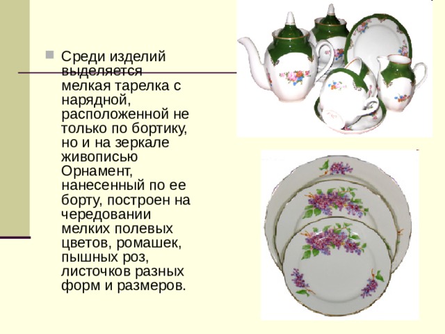 Среди изделий выделяется мелкая тарелка с нарядной, расположенной не только по бортику, но и на зеркале живописью Орнамент, нанесенный по ее борту, построен на чередовании мелких полевых цветов, ромашек, пышных роз, листочков разных форм и размеров. 