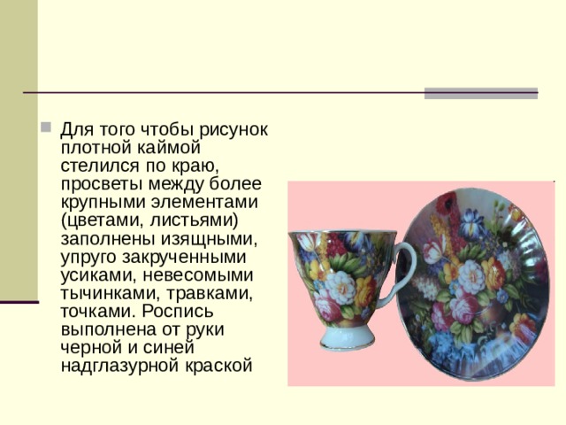 Для того чтобы рисунок плотной каймой стелился по краю, просветы между более крупными элементами (цветами, листьями) заполнены изящными, упруго закрученными усиками, невесомыми тычинками, травками, точками. Роспись выполнена от руки черной и синей надглазурной краской 