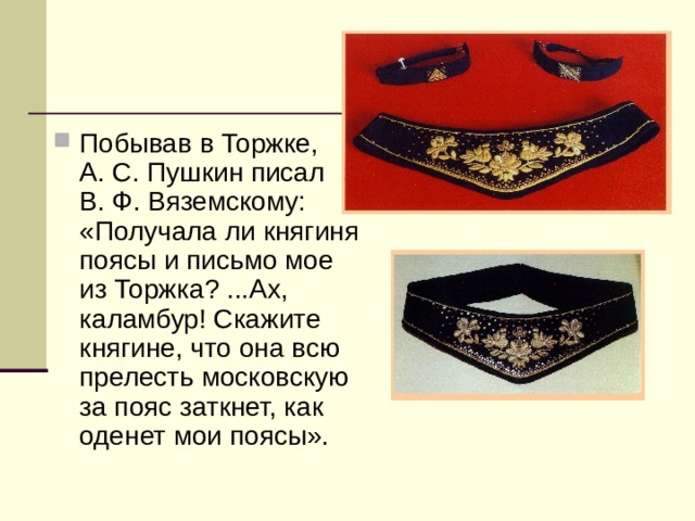 Побывав в Торжке, А. С. Пушкин писал В. Ф. Вяземскому: «Получала ли княгиня поясы и письмо мое из Торжка? ...Ах, каламбур! Скажите княгине, что она всю прелесть московскую за пояс заткнет, как оденет мои поясы». 