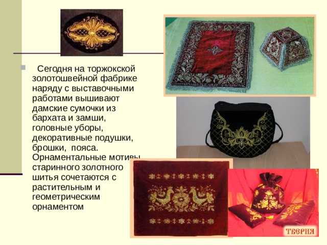  Сегодня на торжокской золотошвейной фабрике наряду с выставочными работами вышивают дамские сумочки из бархата и замши, головные уборы, декоративные подушки, брошки, пояса. Орнаментальные мотивы старинного золотного шитья сочетаются с растительным и геометрическим орнаментом 