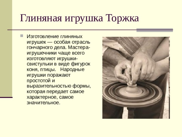 Глиняная игрушка Торжка Изготовление глиняных игрушек — особая отрасль гончарного дела. Мастера-игрушечники чаще всего изготовляют игрушки-свистульки в виде фигурок коня, птицы. Народные игрушки поражают простотой и выразительностью формы, которая передает самое характерное, самое значительное. 