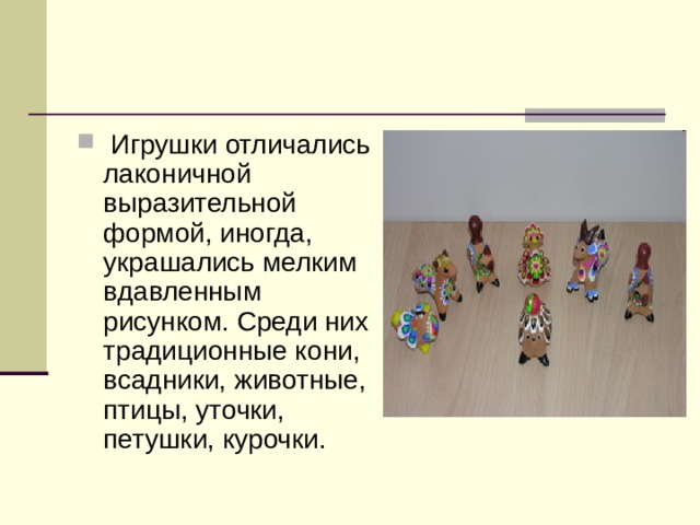  Игрушки отличались лаконичной выразительной формой, иногда, украшались мелким вдавленным рисунком. Среди них традиционные кони, всадники, животные, птицы, уточки, петушки, курочки. 