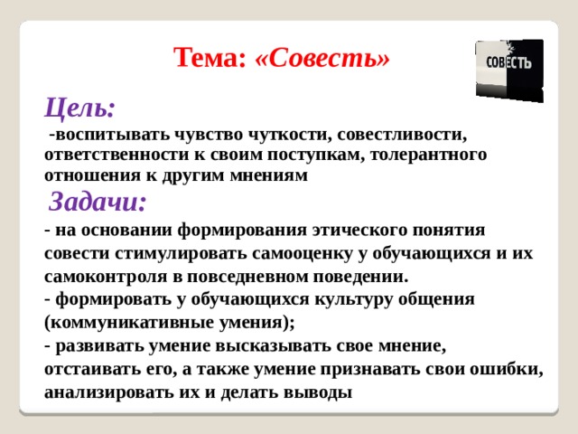 Тема: «Совесть» Цель:  -воспитывать чувство чуткости, совестливости, ответственности к своим поступкам, толерантного отношения к другим мнениям  Задачи: - на основании формирования этического понятия совести стимулировать самооценку у обучающихся и их самоконтроля в повседневном поведении. - формировать у обучающихся культуру общения (коммуникативные умения); - развивать умение высказывать свое мнение, отстаивать его, а также умение признавать свои ошибки, анализировать их и делать выводы 