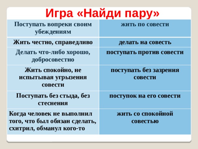 Игра «Найди пару» Поступать вопреки своим убеждениям жить по совести Жить честно, справедливо делать на совесть Делать что-либо хорошо, добросовестно поступать против совести Жить спокойно, не испытывая угрызения совести поступать без зазрения совести Поступать без стыда, без стеснения поступок на его совести Когда человек не выполнил того, что был обязан сделать, схитрил, обманул кого-то жить со спокойной  совестью 