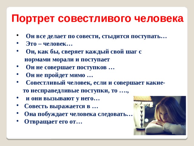 Портрет совестливого человека  Он все делает по совести, стыдится поступать…  Это – человек…  Он, как бы, сверяет каждый свой шаг с  нормами морали и поступает  Он не совершает поступков …  Он не пройдет мимо …  Совестливый человек, если и совершает какие-  то несправедливые поступки, то ….,  и они вызывают у него…  Совесть выражается в …  Она побуждает человека следовать…  Отвращает его от… 