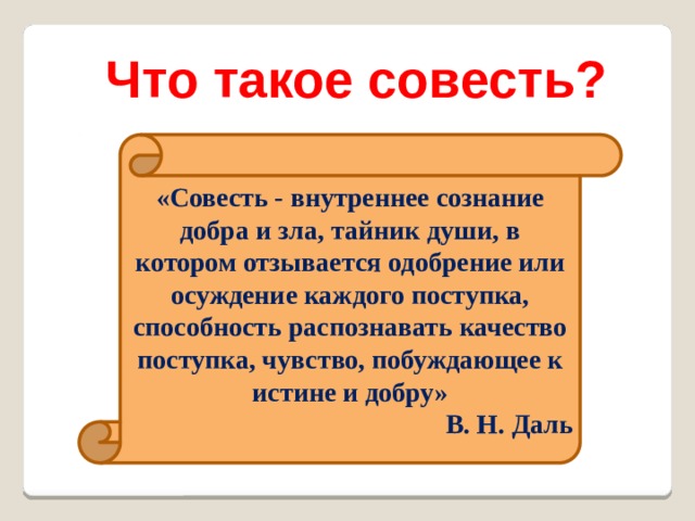 Что такое совесть? «Совесть - внутреннее сознание добра и зла, тайник души, в котором отзывается одобрение или осуждение каждого поступка, способность распознавать качество поступка, чувство, побуждающее к истине и добру» В. Н. Даль 