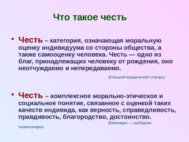 Что такое честь Честь  – категория, означающая моральную оценку индивидуума со стороны общества, а также самооценку человека. Честь — одно из благ, принадлежащих человеку от рождения, оно неотчуждаемо и непередаваемо.  (Большой юридический словарь) Честь – комплексное морально-этическое и социальное понятие, связанное с оценкой таких качеств индивида, как верность, справедливость, правдивость, благородство, достоинство.  (Википедия — свободная энциклопедия) 